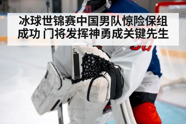 冰球世锦赛中国男队惊险保组成功 门将发挥神勇成关键先生