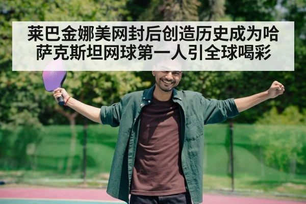 莱巴金娜美网封后创造历史成为哈萨克斯坦网球第一人引全球喝彩